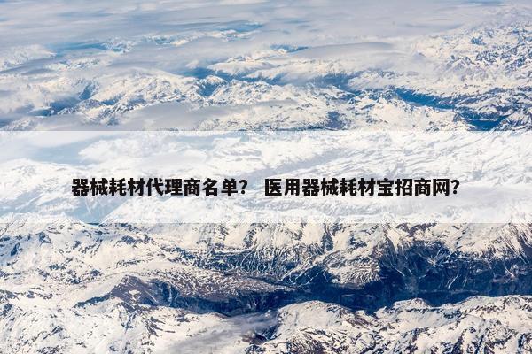 器械耗材代理商名单？ 医用器械耗材宝招商网？