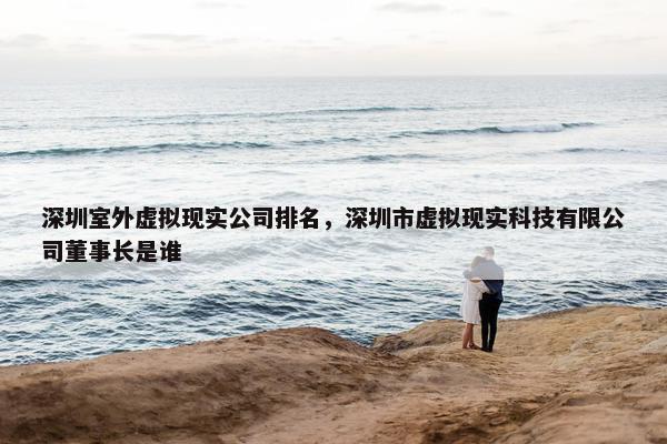 深圳室外虚拟现实公司排名，深圳市虚拟现实科技有限公司董事长是谁
