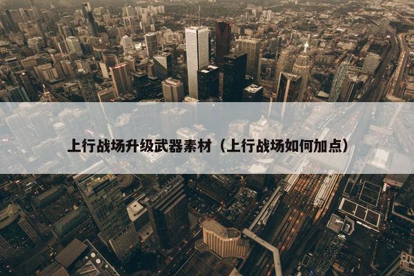 上行战场升级武器素材（上行战场如何加点）