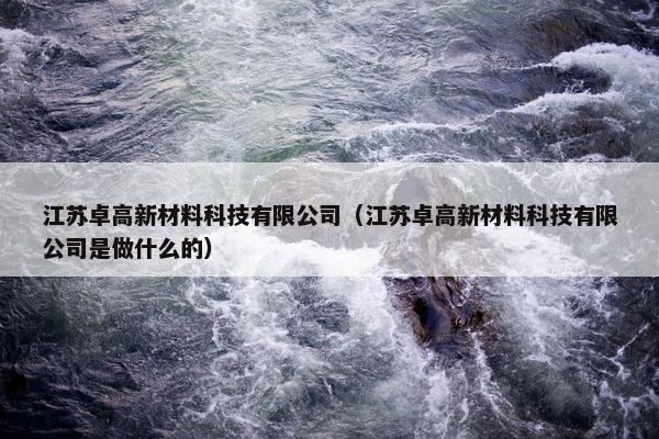 江苏卓高新材料科技有限公司（江苏卓高新材料科技有限公司是做什么的）