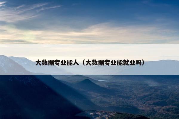 大数据专业能人（大数据专业能就业吗）