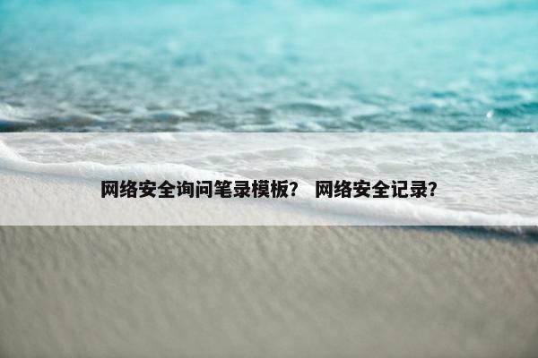 网络安全询问笔录模板？ 网络安全记录？