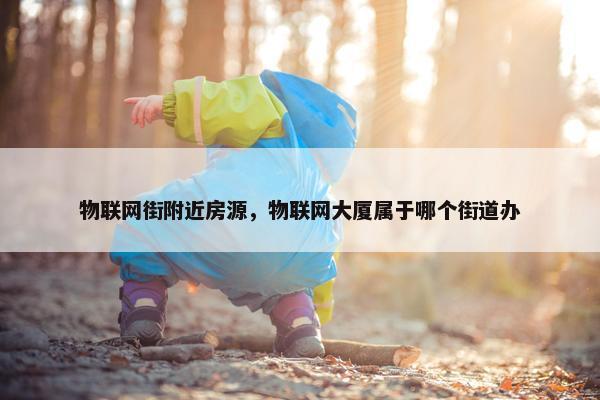 物联网街附近房源，物联网大厦属于哪个街道办