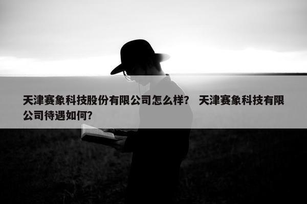 天津赛象科技股份有限公司怎么样？ 天津赛象科技有限公司待遇如何？