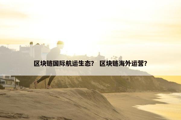 区块链国际航运生态？ 区块链海外运营？