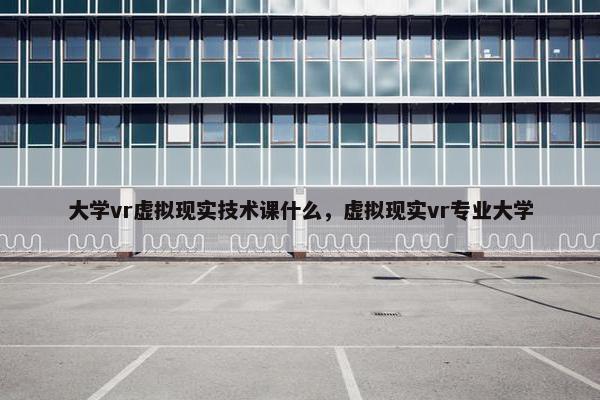 大学vr虚拟现实技术课什么，虚拟现实vr专业大学