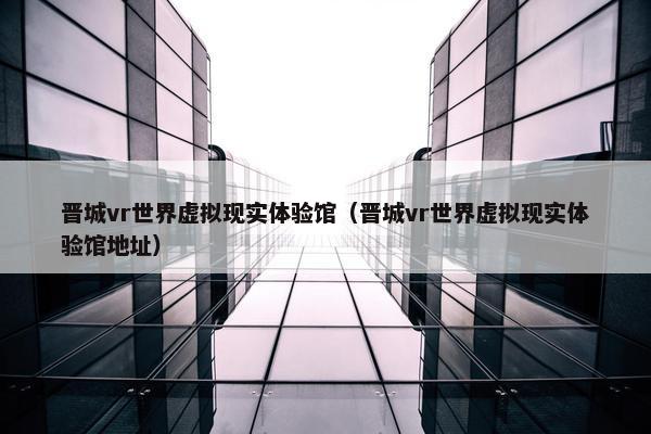 晋城vr世界虚拟现实体验馆（晋城vr世界虚拟现实体验馆地址）