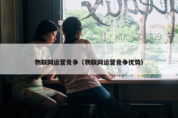 物联网运营竞争（物联网运营竞争优势）