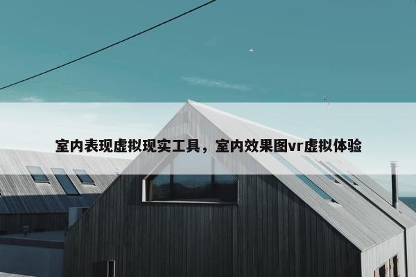 室内表现虚拟现实工具，室内效果图vr虚拟体验