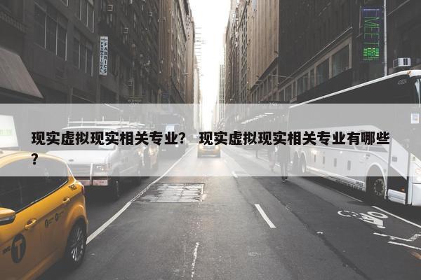 现实虚拟现实相关专业？ 现实虚拟现实相关专业有哪些？