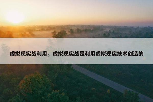 虚拟现实战利用，虚拟现实战是利用虚拟现实技术创造的