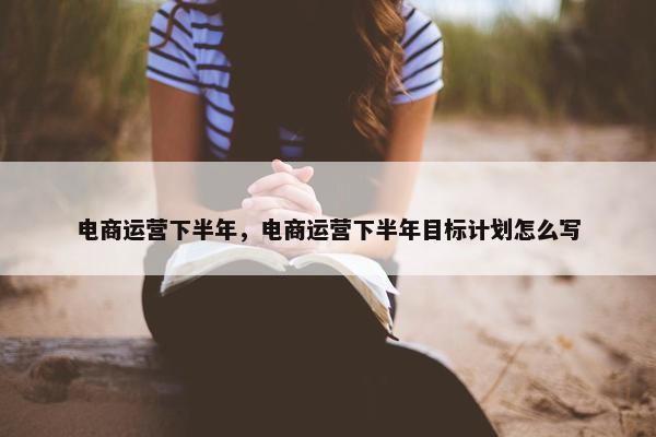 电商运营下半年，电商运营下半年目标计划怎么写