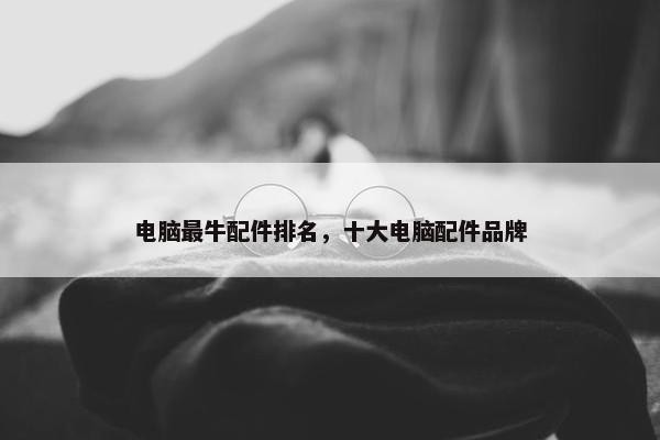 电脑最牛配件排名，十大电脑配件品牌