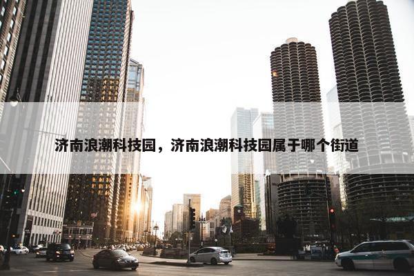 济南浪潮科技园，济南浪潮科技园属于哪个街道