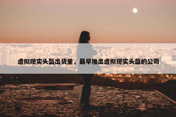 虚拟现实头盔出货量，最早推出虚拟现实头盔的公司