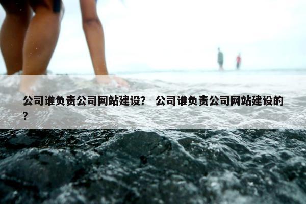 公司谁负责公司网站建设？ 公司谁负责公司网站建设的？