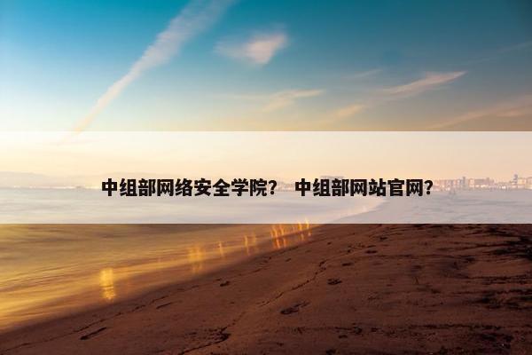 中组部网络安全学院？ 中组部网站官网？