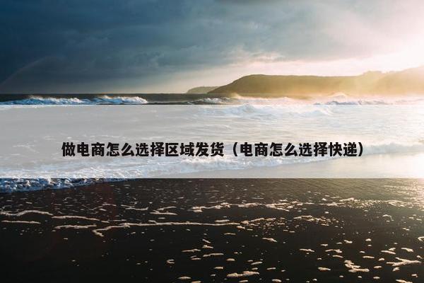 做电商怎么选择区域发货（电商怎么选择快递）
