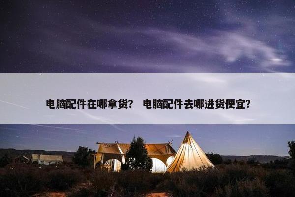 电脑配件在哪拿货？ 电脑配件去哪进货便宜？