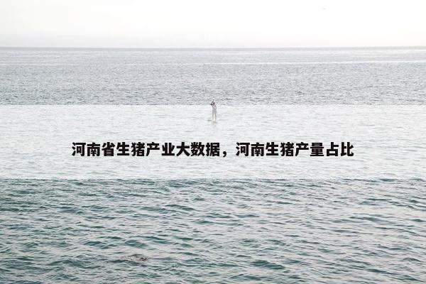 河南省生猪产业大数据，河南生猪产量占比