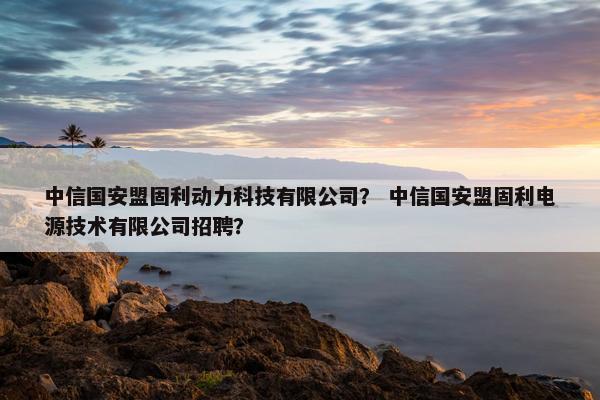 中信国安盟固利动力科技有限公司？ 中信国安盟固利电源技术有限公司招聘？