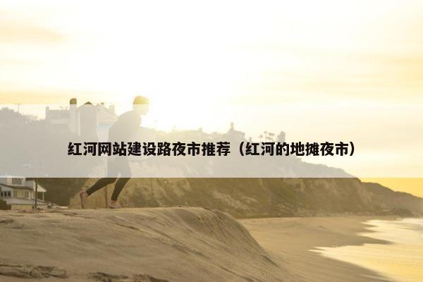 红河网站建设路夜市推荐（红河的地摊夜市）