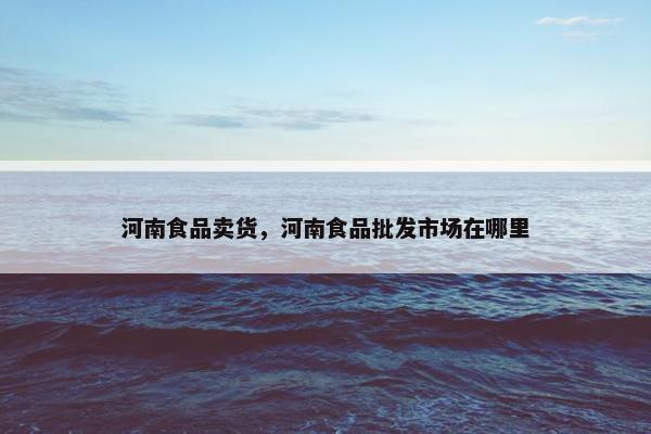 河南食品卖货，河南食品批发市场在哪里