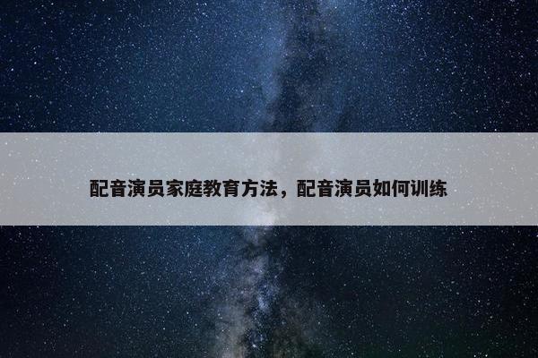 配音演员家庭教育方法，配音演员如何训练