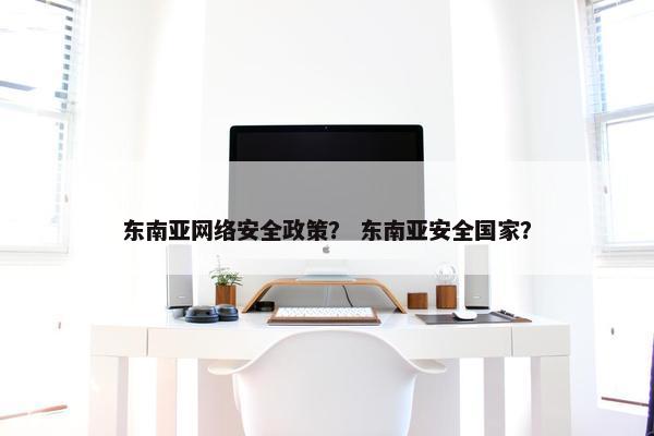 东南亚网络安全政策？ 东南亚安全国家？