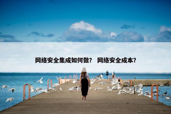 网络安全集成如何做？ 网络安全成本？