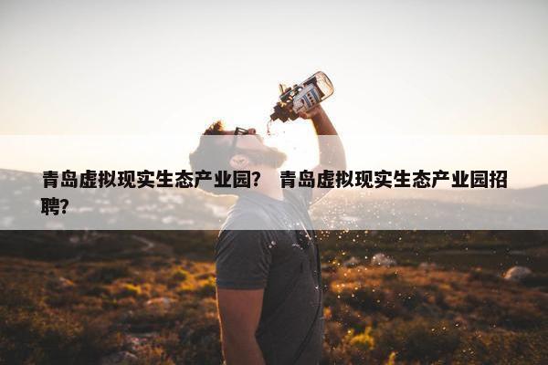 青岛虚拟现实生态产业园？ 青岛虚拟现实生态产业园招聘？