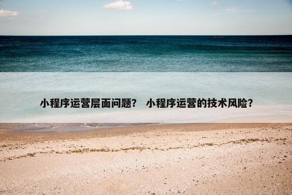 小程序运营层面问题？ 小程序运营的技术风险？