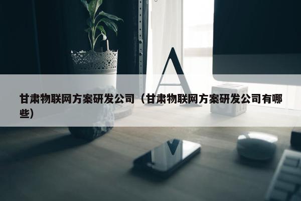 甘肃物联网方案研发公司（甘肃物联网方案研发公司有哪些）