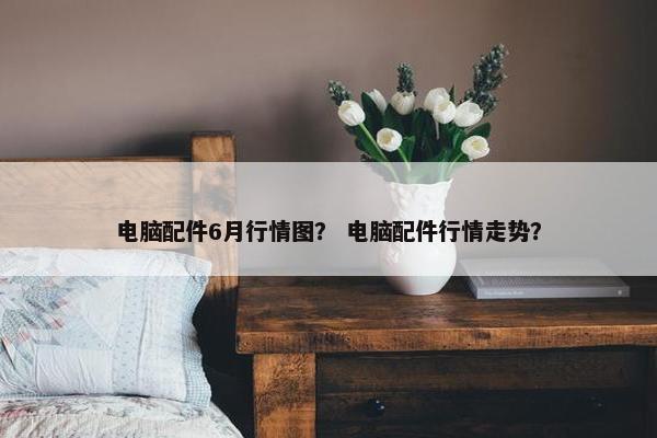 电脑配件6月行情图？ 电脑配件行情走势？