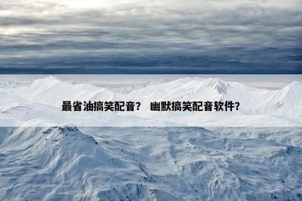 最省油搞笑配音？ 幽默搞笑配音软件？