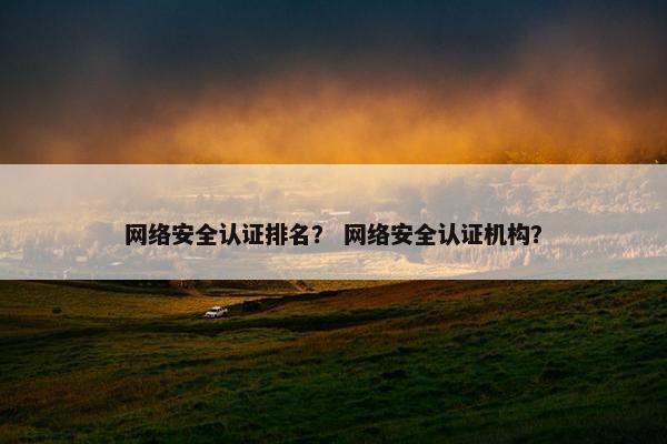 网络安全认证排名？ 网络安全认证机构？