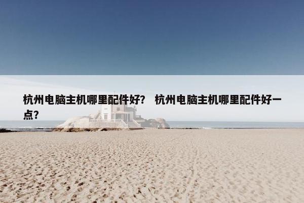 杭州电脑主机哪里配件好？ 杭州电脑主机哪里配件好一点？