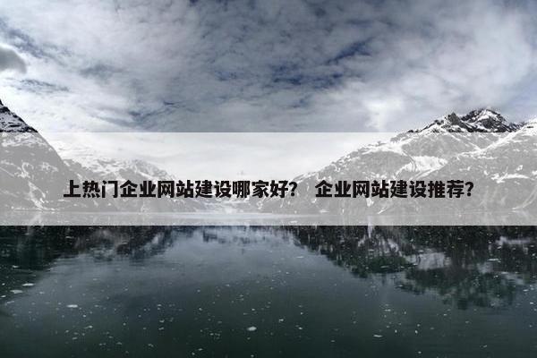 上热门企业网站建设哪家好？ 企业网站建设推荐？