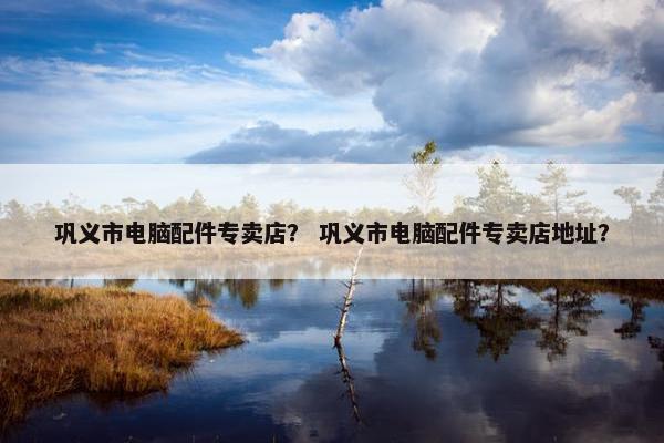 巩义市电脑配件专卖店？ 巩义市电脑配件专卖店地址？