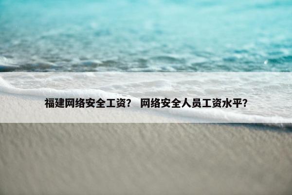 福建网络安全工资？ 网络安全人员工资水平？