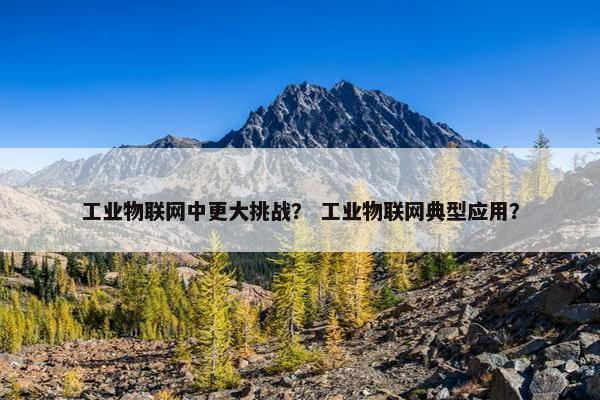 工业物联网中更大挑战？ 工业物联网典型应用？