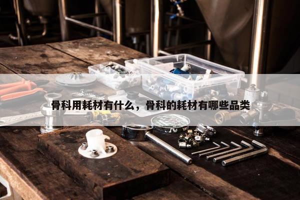 骨科用耗材有什么，骨科的耗材有哪些品类