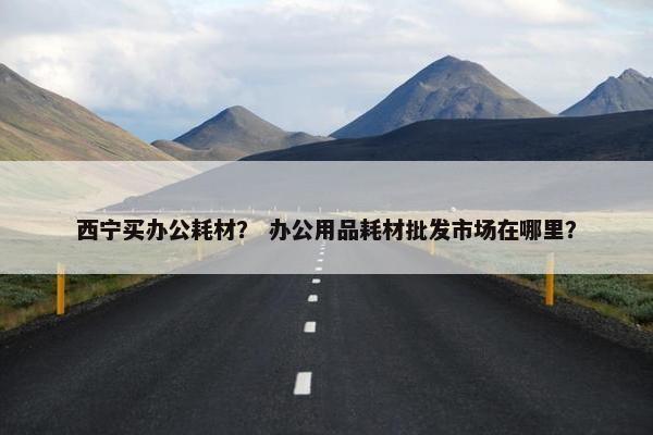 西宁买办公耗材？ 办公用品耗材批发市场在哪里？