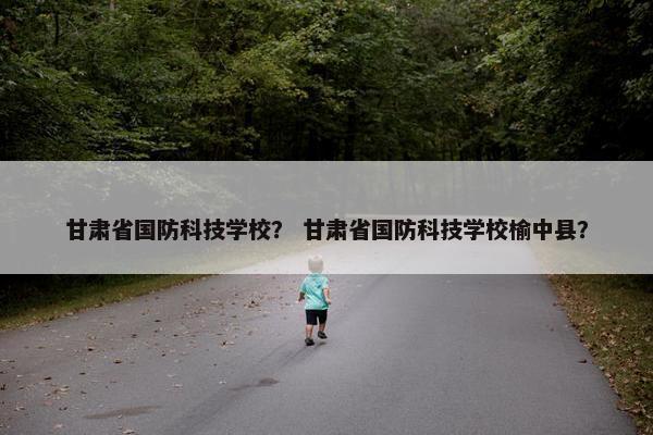 甘肃省国防科技学校？ 甘肃省国防科技学校榆中县？