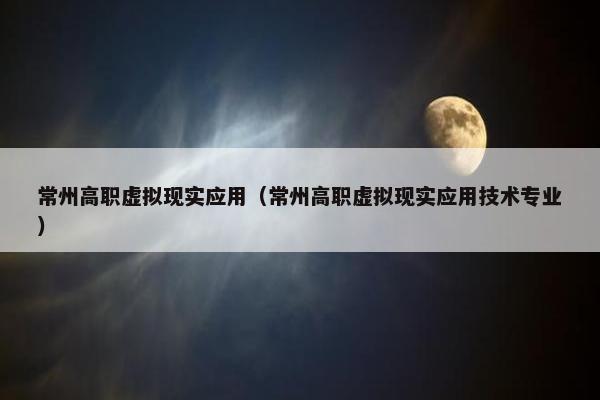 常州高职虚拟现实应用（常州高职虚拟现实应用技术专业）