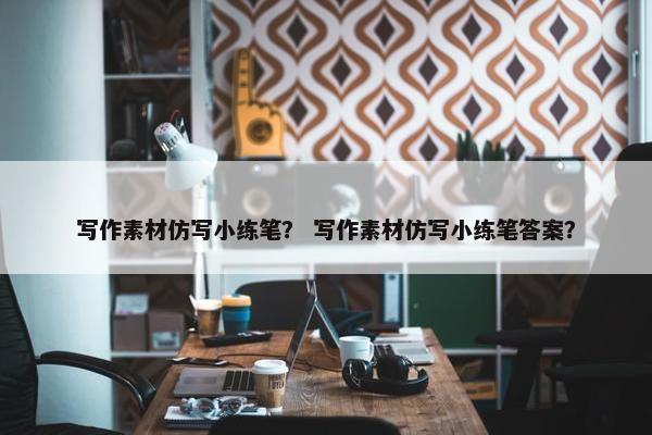 写作素材仿写小练笔？ 写作素材仿写小练笔答案？