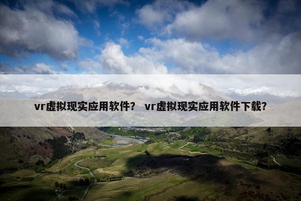 vr虚拟现实应用软件？ vr虚拟现实应用软件下载？
