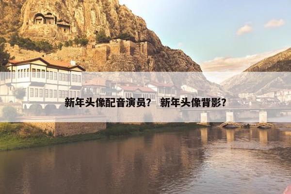 新年头像配音演员？ 新年头像背影？