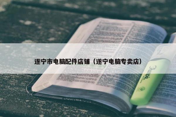 遂宁市电脑配件店铺（遂宁电脑专卖店）