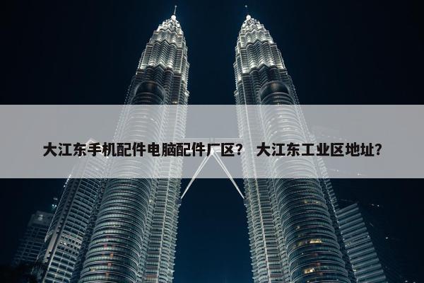 大江东手机配件电脑配件厂区？ 大江东工业区地址？